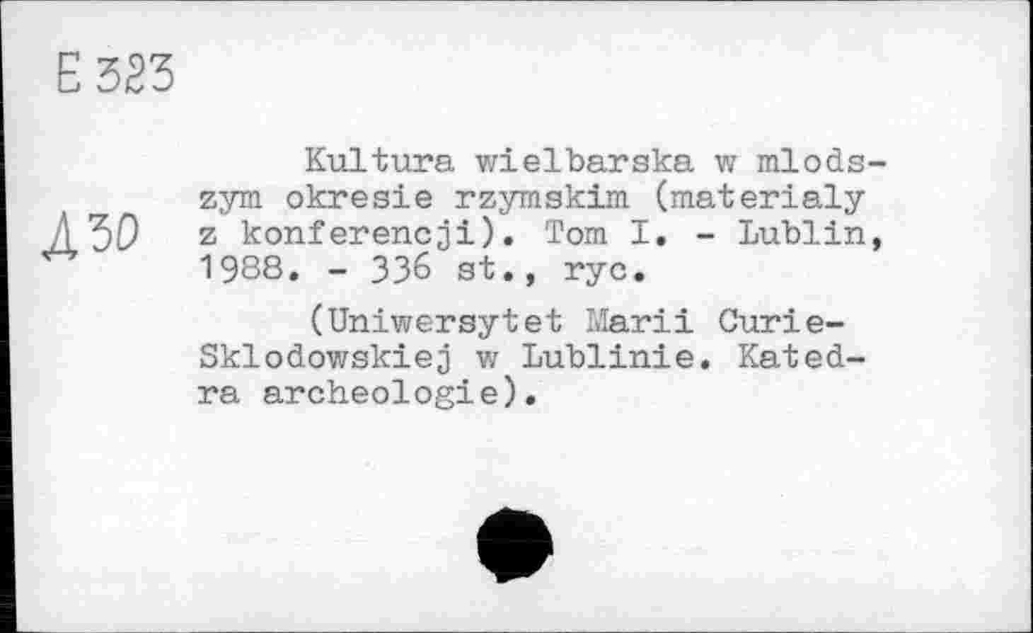 ﻿Е323
Л 50
Kultura wielbarska w mlods-zym okresie rzymskim (materialy z konferencji). Tom I. - Lublin, 1988. - ЗЗ6 st., гус.
(Uniwersytet Матії Curie-Ski о dowski є j vz Lublinie, Kated-ra archeologie).